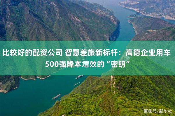 比较好的配资公司 智慧差旅新标杆：高德企业用车 500强降本增效的“密钥”