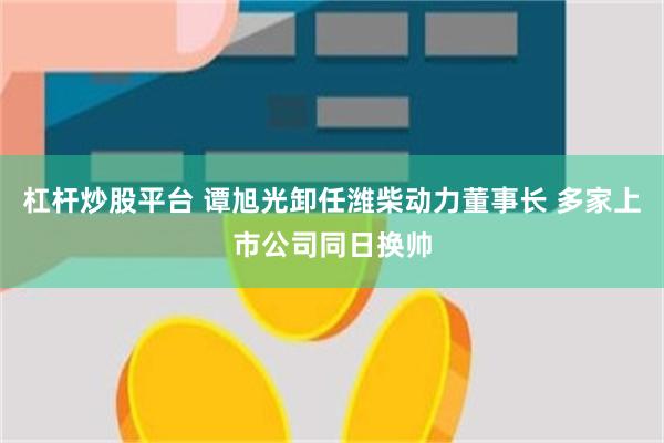 杠杆炒股平台 谭旭光卸任潍柴动力董事长 多家上市公司同日换帅