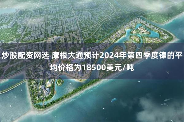 炒股配资网选 摩根大通预计2024年第四季度镍的平均价格为18500美元/吨