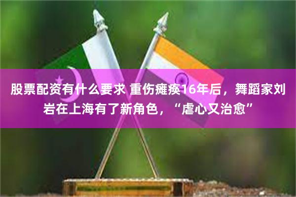 股票配资有什么要求 重伤瘫痪16年后，舞蹈家刘岩在上海有了新角色，“虐心又治愈”