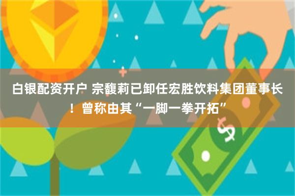 白银配资开户 宗馥莉已卸任宏胜饮料集团董事长！曾称由其“一脚一拳开拓”