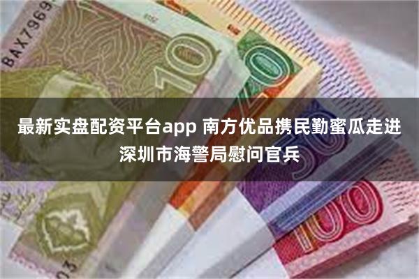 最新实盘配资平台app 南方优品携民勤蜜瓜走进深圳市海警局慰问官兵