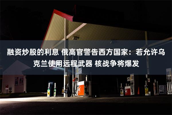 融资炒股的利息 俄高官警告西方国家：若允许乌克兰使用远程武器 核战争将爆发