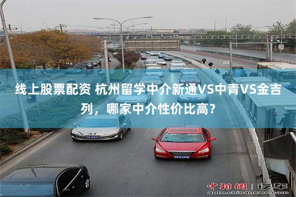 线上股票配资 杭州留学中介新通VS中青VS金吉列，哪家中介性价比高？