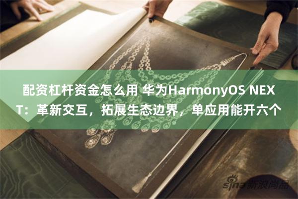 配资杠杆资金怎么用 华为HarmonyOS NEXT：革新交互，拓展生态边界，单应用能开六个