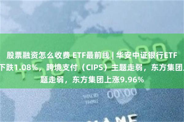 股票融资怎么收费 ETF最前线 | 华安中证银行ETF(516210)下跌1.08%，跨境支付（CIPS）主题走弱，东方集团上涨9.96%