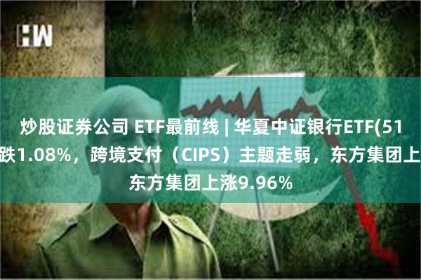 炒股证券公司 ETF最前线 | 华夏中证银行ETF(515020)下跌1.08%，跨境支付（CIPS）主题走弱，东方集团上涨9.96%