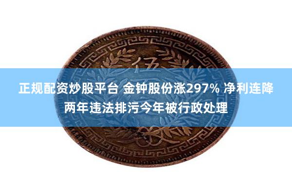 正规配资炒股平台 金钟股份涨297% 净利连降两年违法排污今年被行政处理