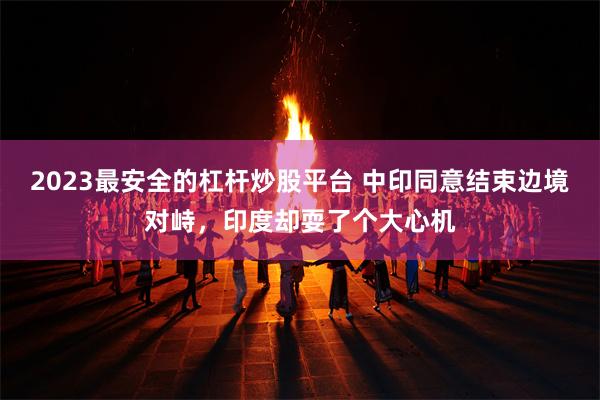 2023最安全的杠杆炒股平台 中印同意结束边境对峙，印度却耍了个大心机