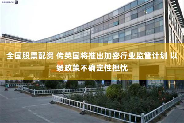 全国股票配资 传英国将推出加密行业监管计划 以缓政策不确定性担忧