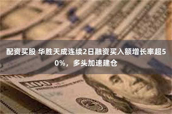 配资买股 华胜天成连续2日融资买入额增长率超50%，多头加速建仓