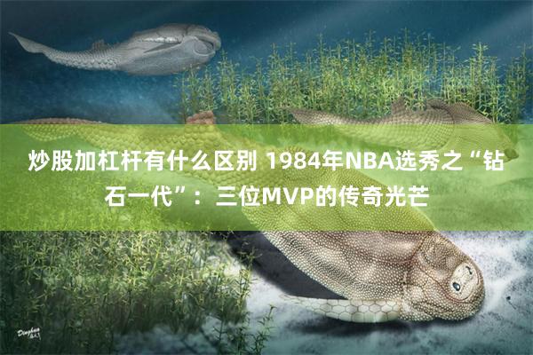 炒股加杠杆有什么区别 1984年NBA选秀之“钻石一代”：三位MVP的传奇光芒