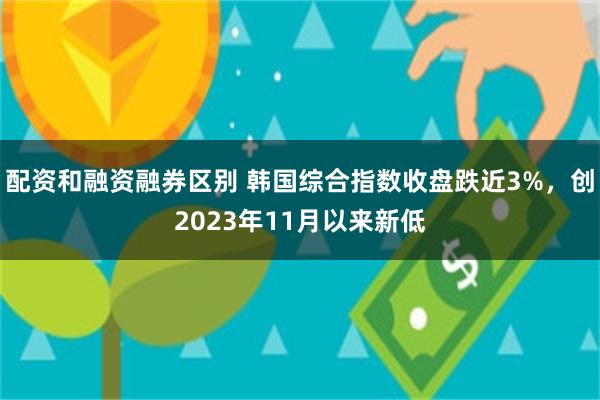 配资和融资融券区别 韩国综合指数收盘跌近3%，创2023年11月以来新低