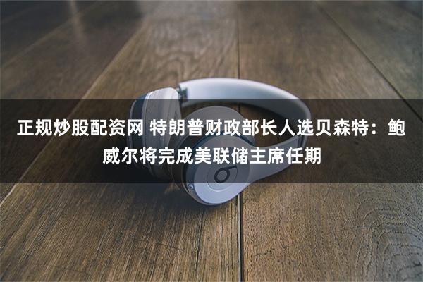 正规炒股配资网 特朗普财政部长人选贝森特：鲍威尔将完成美联储主席任期