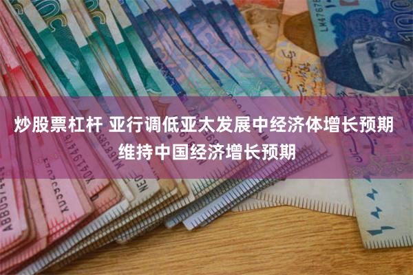 炒股票杠杆 亚行调低亚太发展中经济体增长预期 维持中国经济增长预期