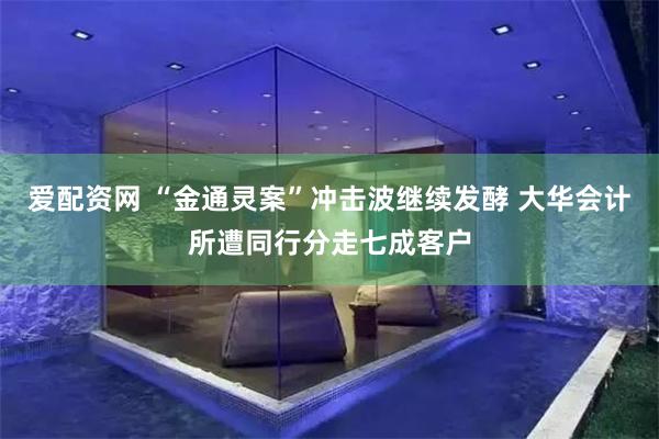 爱配资网 “金通灵案”冲击波继续发酵 大华会计所遭同行分走七成客户