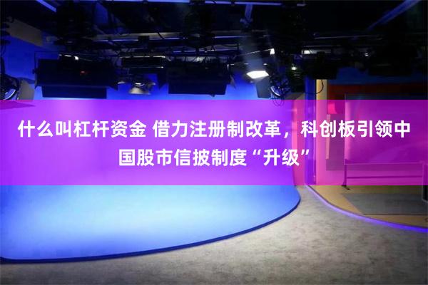 什么叫杠杆资金 借力注册制改革，科创板引领中国股市信披制度“升级”