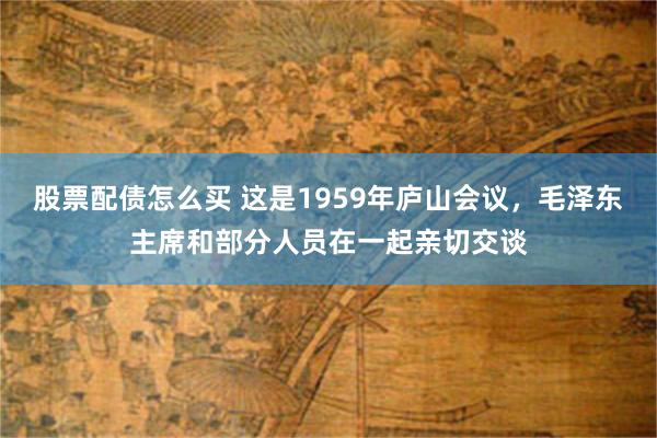 股票配债怎么买 这是1959年庐山会议，毛泽东主席和部分人员在一起亲切交谈