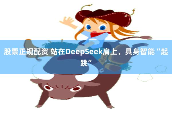 股票正规配资 站在DeepSeek肩上，具身智能“起跳”