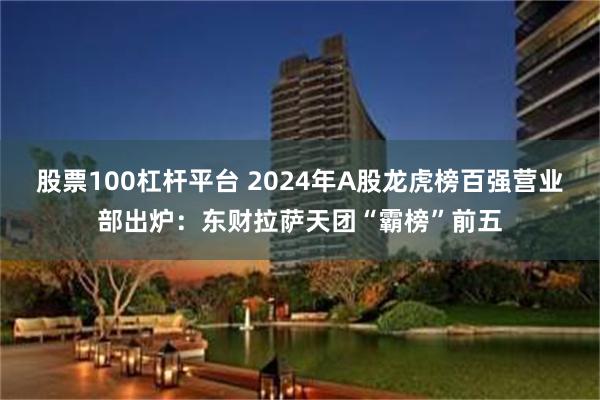 股票100杠杆平台 2024年A股龙虎榜百强营业部出炉：东财拉萨天团“霸榜”前五