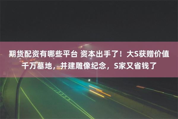 期货配资有哪些平台 资本出手了！大S获赠价值千万墓地，并建雕像纪念，S家又省钱了