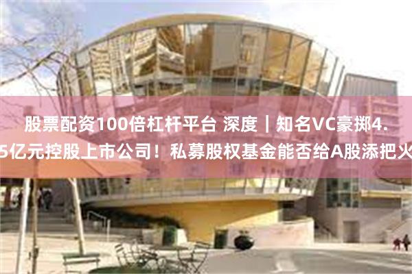 股票配资100倍杠杆平台 深度｜知名VC豪掷4.5亿元控股上市公司！私募股权基金能否给A股添把火