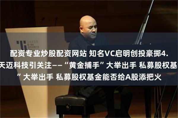 配资专业炒股配资网站 知名VC启明创投豪掷4.5亿元控股A股公司天迈科技引关注——“黄金捕手”大举出手 私募股权基金能否给A股添把火