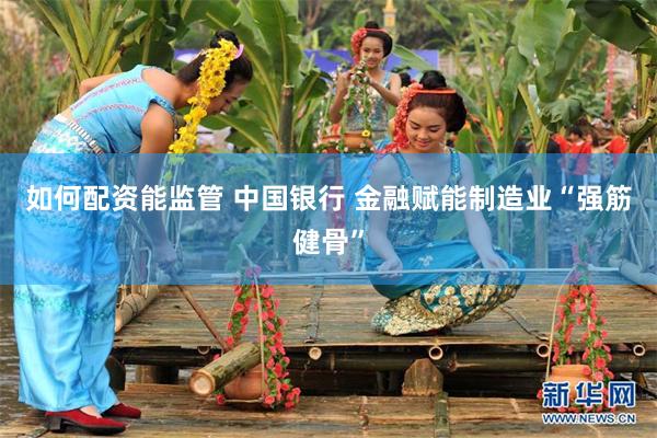 如何配资能监管 中国银行 金融赋能制造业“强筋健骨”