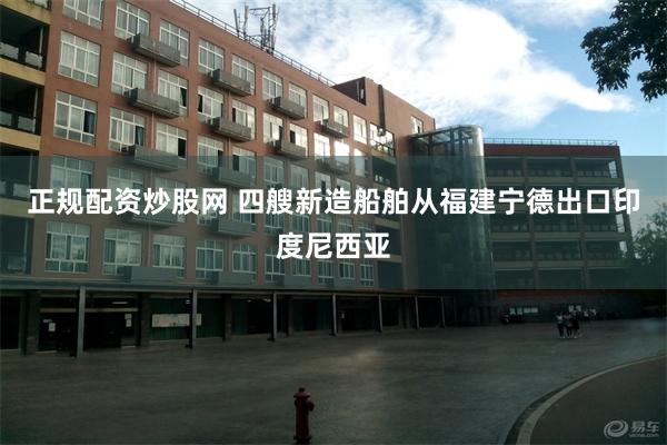正规配资炒股网 四艘新造船舶从福建宁德出口印度尼西亚