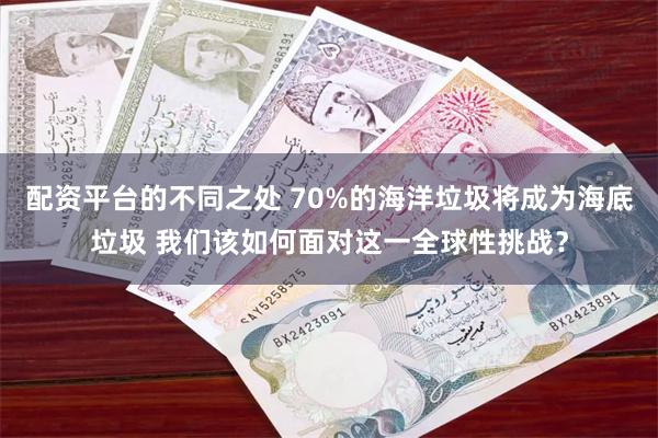 配资平台的不同之处 70%的海洋垃圾将成为海底垃圾 我们该如何面对这一全球性挑战？