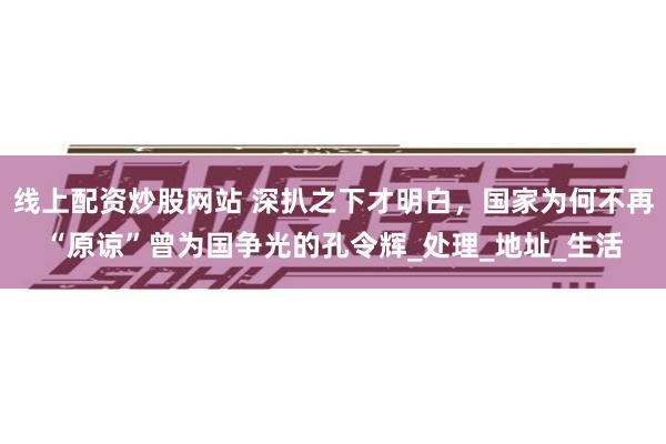 线上配资炒股网站 深扒之下才明白，国家为何不再“原谅”曾为国争光的孔令辉_处理_地址_生活