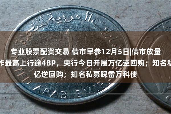 专业股票配资交易 债市早参12月5日|债市放量下跌，超长债昨最高上行逾4BP，央行今日开展万亿逆回购；知名私募踩雷万科债