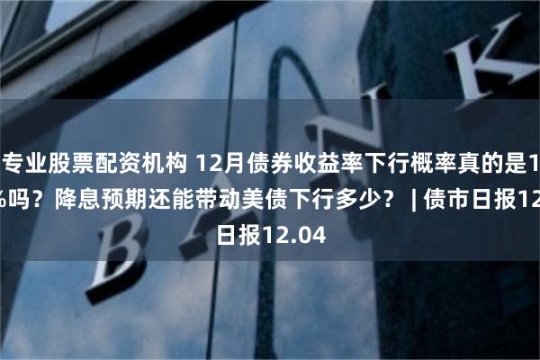 专业股票配资机构 12月债券收益率下行概率真的是100%吗？降息预期还能带动美债下行多少？ | 债市日报12.04